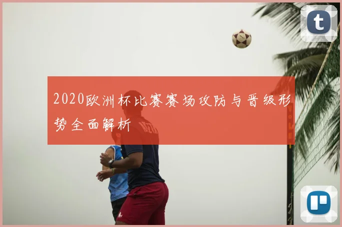2020欧洲杯比赛赛场攻防与晋级形势全面解析