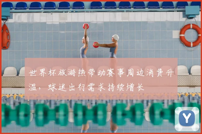 世界杯旅游热带动赛事周边消费升温,球迷出行需求持续增长