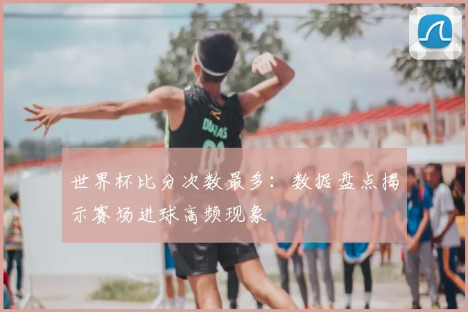 世界杯比分次数最多:数据盘点揭示赛场进球高频现象
