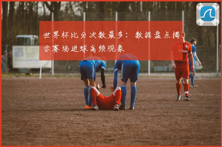 世界杯比分次数最多:数据盘点揭示赛场进球高频现象